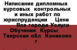 Написание дипломных, курсовых, контрольных и иных работ по юриспруденции  › Цена ­ 500 - Все города Услуги » Обучение. Курсы   . Тверская обл.,Конаково г.